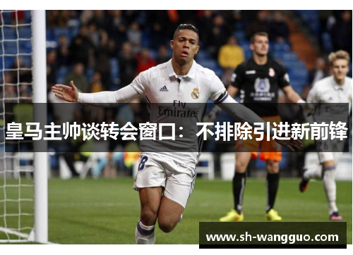 皇马主帅谈转会窗口：不排除引进新前锋