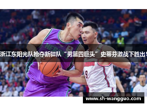 浙江东阳光队抢夺新疆队“男篮四巨头”史蒂芬激战下胜出！