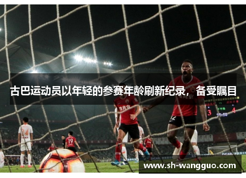 古巴运动员以年轻的参赛年龄刷新纪录，备受瞩目